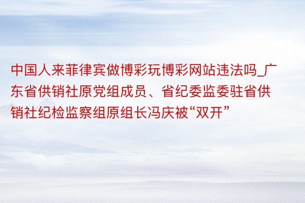 中国人来菲律宾做博彩玩博彩网站违法吗_广东省供销社原党组成员、省纪委监委驻省供销社纪检监察组原组长冯庆被“双开”